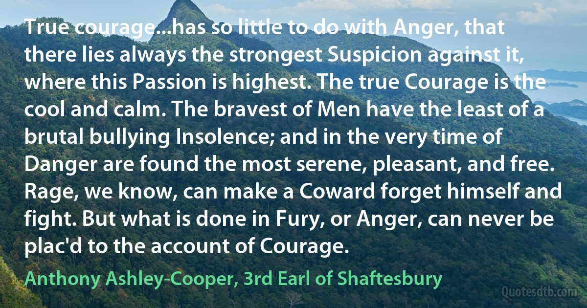 True courage...has so little to do with Anger, that there lies always the strongest Suspicion against it, where this Passion is highest. The true Courage is the cool and calm. The bravest of Men have the least of a brutal bullying Insolence; and in the very time of Danger are found the most serene, pleasant, and free. Rage, we know, can make a Coward forget himself and fight. But what is done in Fury, or Anger, can never be plac'd to the account of Courage. (Anthony Ashley-Cooper, 3rd Earl of Shaftesbury)