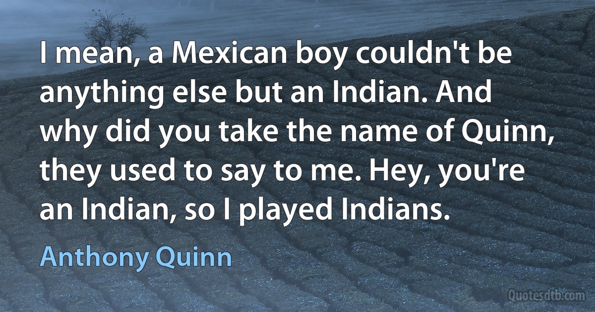 I mean, a Mexican boy couldn't be anything else but an Indian. And why did you take the name of Quinn, they used to say to me. Hey, you're an Indian, so I played Indians. (Anthony Quinn)