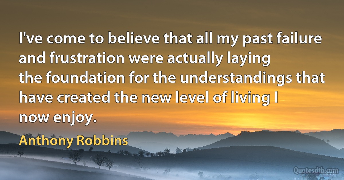 I've come to believe that all my past failure and frustration were actually laying
the foundation for the understandings that have created the new level of living I
now enjoy. (Anthony Robbins)