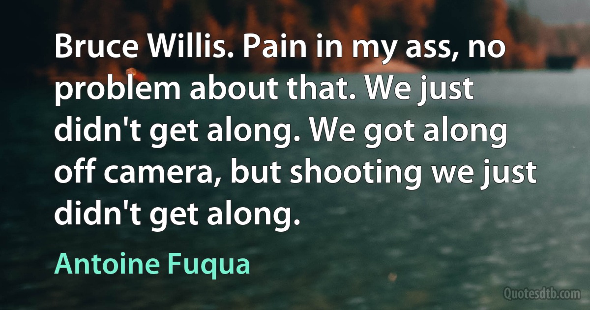 Bruce Willis. Pain in my ass, no problem about that. We just didn't get along. We got along off camera, but shooting we just didn't get along. (Antoine Fuqua)