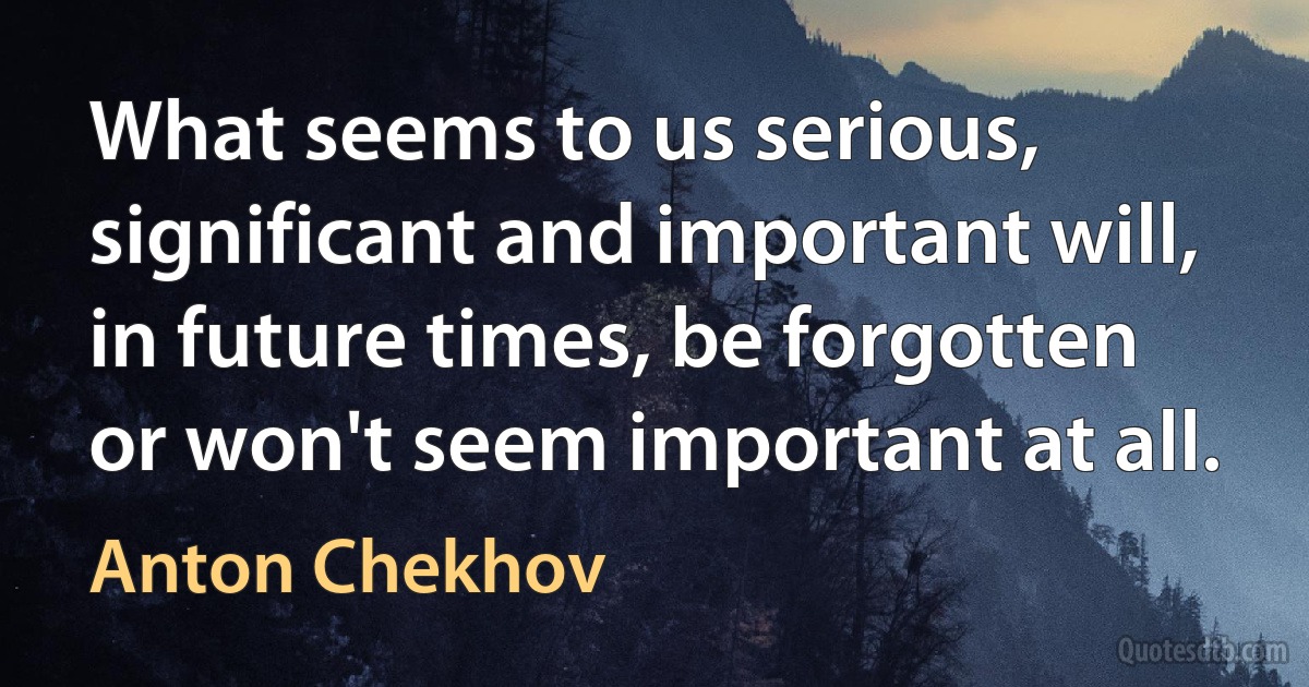 What seems to us serious, significant and important will, in future times, be forgotten or won't seem important at all. (Anton Chekhov)