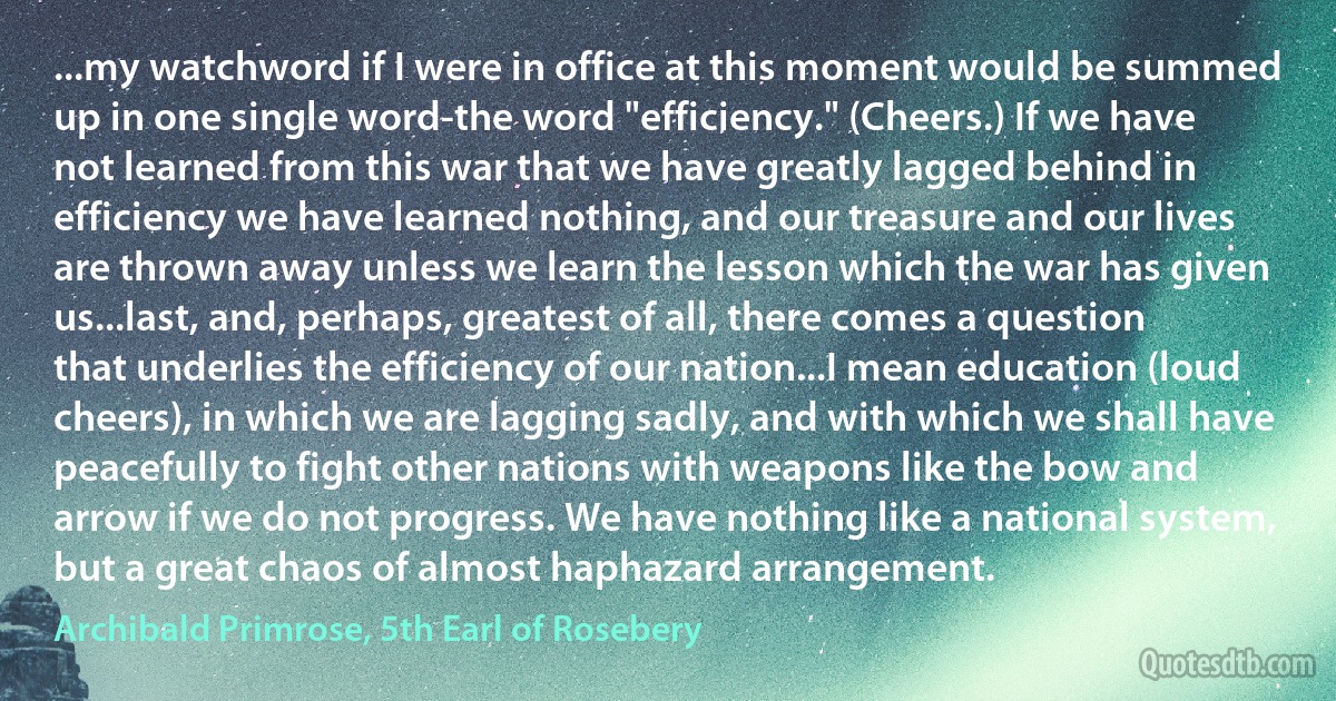 ...my watchword if I were in office at this moment would be summed up in one single word-the word "efficiency." (Cheers.) If we have not learned from this war that we have greatly lagged behind in efficiency we have learned nothing, and our treasure and our lives are thrown away unless we learn the lesson which the war has given us...last, and, perhaps, greatest of all, there comes a question that underlies the efficiency of our nation...I mean education (loud cheers), in which we are lagging sadly, and with which we shall have peacefully to fight other nations with weapons like the bow and arrow if we do not progress. We have nothing like a national system, but a great chaos of almost haphazard arrangement. (Archibald Primrose, 5th Earl of Rosebery)