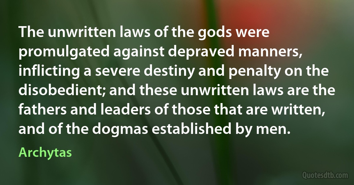 The unwritten laws of the gods were promulgated against depraved manners, inflicting a severe destiny and penalty on the disobedient; and these unwritten laws are the fathers and leaders of those that are written, and of the dogmas established by men. (Archytas)