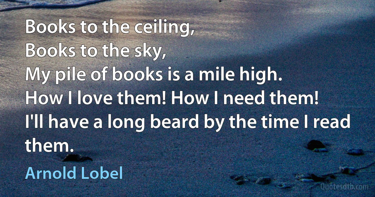 Books to the ceiling,
Books to the sky,
My pile of books is a mile high.
How I love them! How I need them!
I'll have a long beard by the time I read them. (Arnold Lobel)