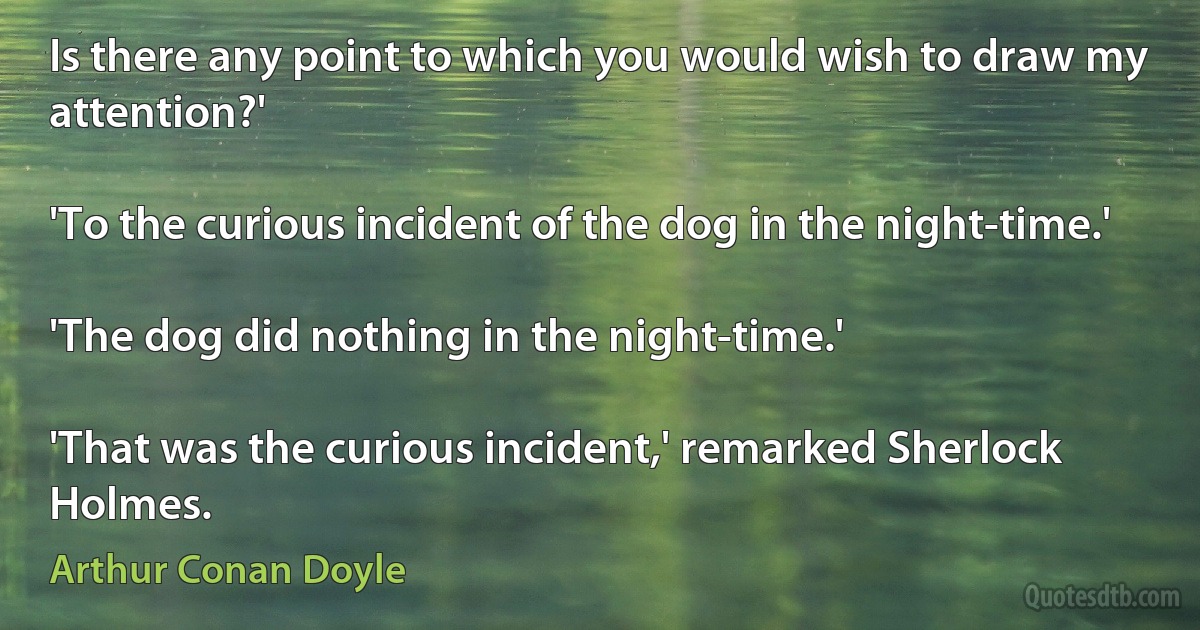 Is there any point to which you would wish to draw my attention?'

'To the curious incident of the dog in the night-time.'

'The dog did nothing in the night-time.'

'That was the curious incident,' remarked Sherlock Holmes. (Arthur Conan Doyle)