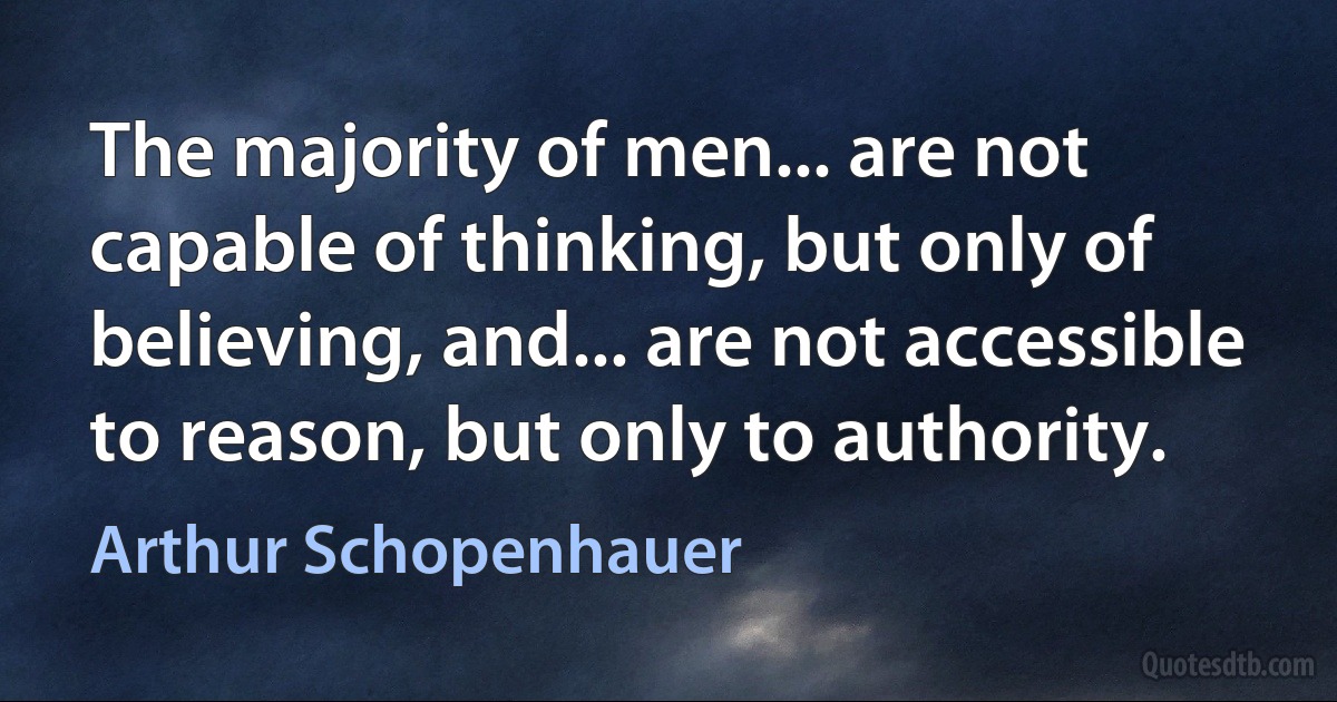 The majority of men... are not capable of thinking, but only of believing, and... are not accessible to reason, but only to authority. (Arthur Schopenhauer)