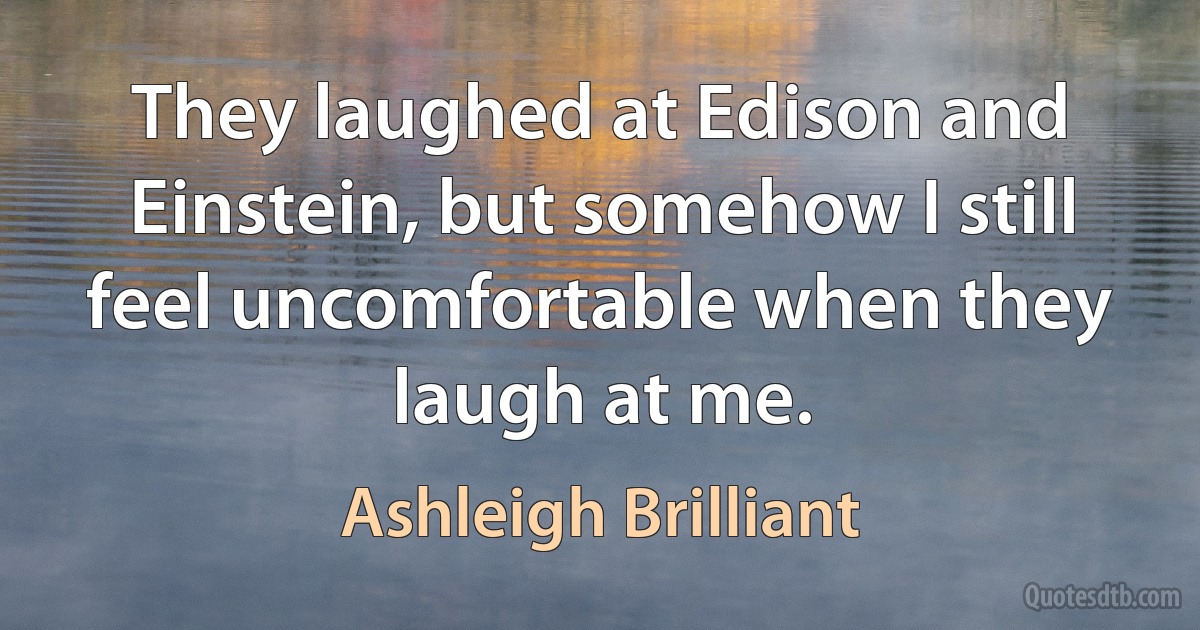 They laughed at Edison and Einstein, but somehow I still feel uncomfortable when they laugh at me. (Ashleigh Brilliant)