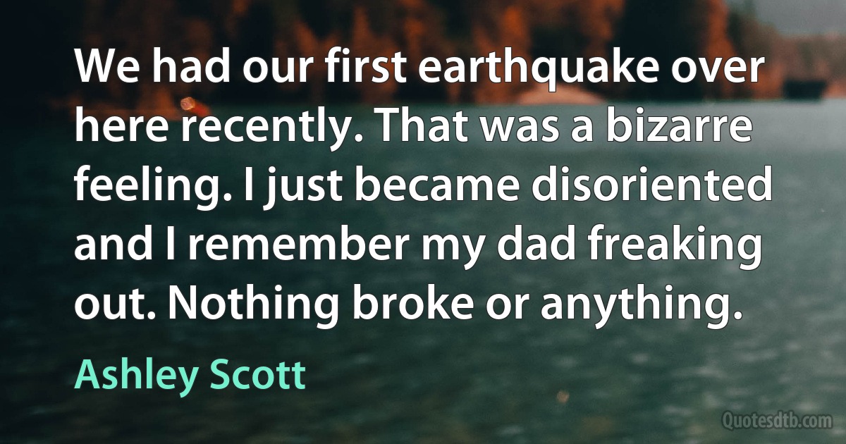 We had our first earthquake over here recently. That was a bizarre feeling. I just became disoriented and I remember my dad freaking out. Nothing broke or anything. (Ashley Scott)