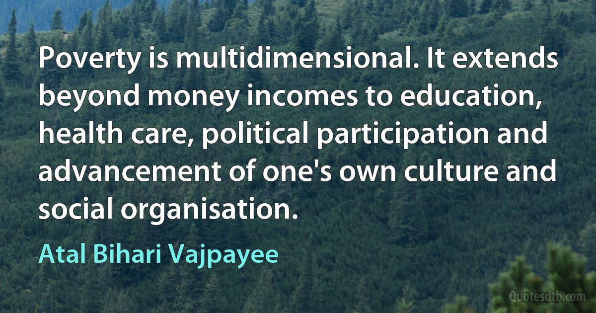 Poverty is multidimensional. It extends beyond money incomes to education, health care, political participation and advancement of one's own culture and social organisation. (Atal Bihari Vajpayee)