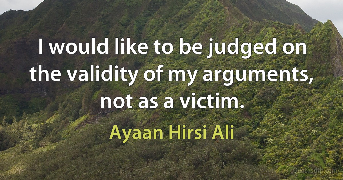 I would like to be judged on the validity of my arguments, not as a victim. (Ayaan Hirsi Ali)