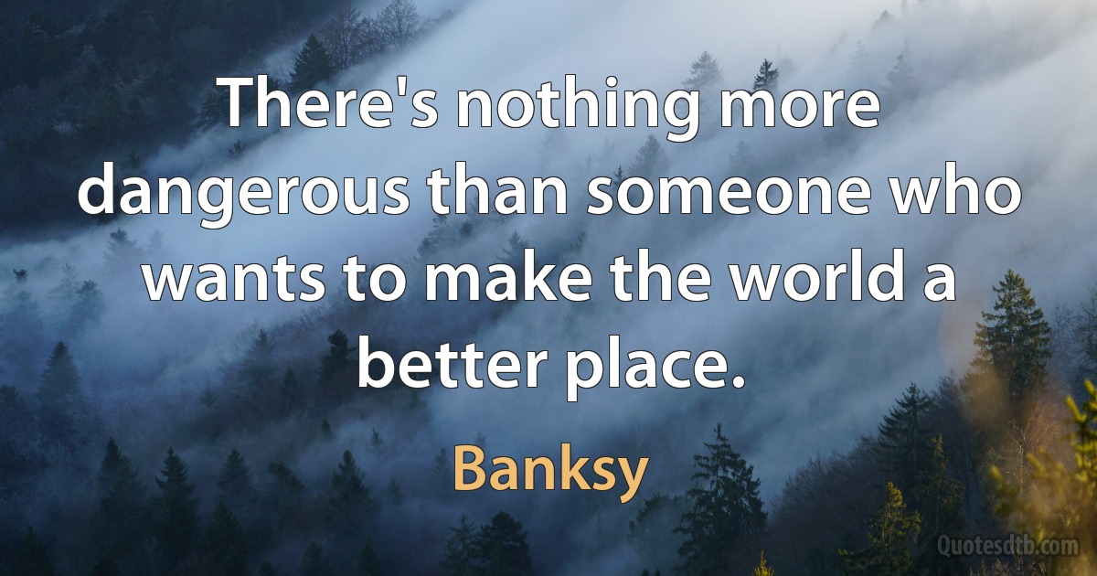 There's nothing more dangerous than someone who wants to make the world a better place. (Banksy)