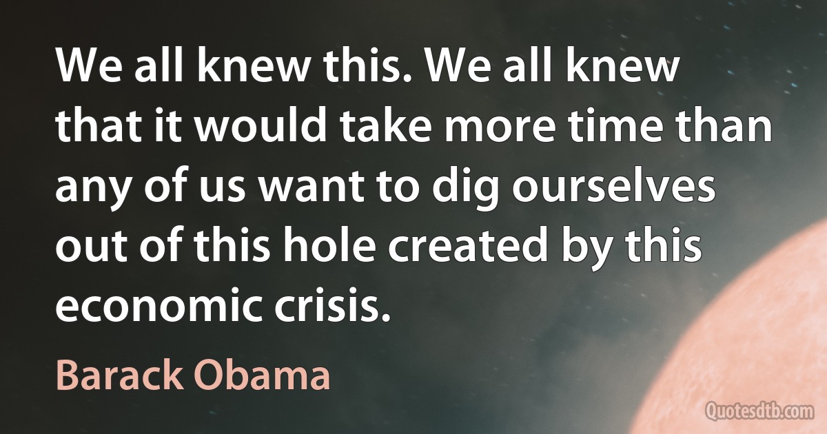 We all knew this. We all knew that it would take more time than any of us want to dig ourselves out of this hole created by this economic crisis. (Barack Obama)