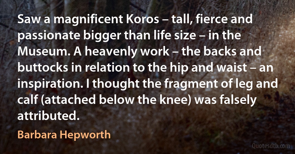 Saw a magnificent Koros – tall, fierce and passionate bigger than life size – in the Museum. A heavenly work – the backs and buttocks in relation to the hip and waist – an inspiration. I thought the fragment of leg and calf (attached below the knee) was falsely attributed. (Barbara Hepworth)