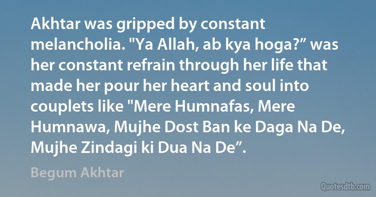 Akhtar was gripped by constant melancholia. "Ya Allah, ab kya hoga?” was her constant refrain through her life that made her pour her heart and soul into couplets like "Mere Humnafas, Mere Humnawa, Mujhe Dost Ban ke Daga Na De, Mujhe Zindagi ki Dua Na De”. (Begum Akhtar)