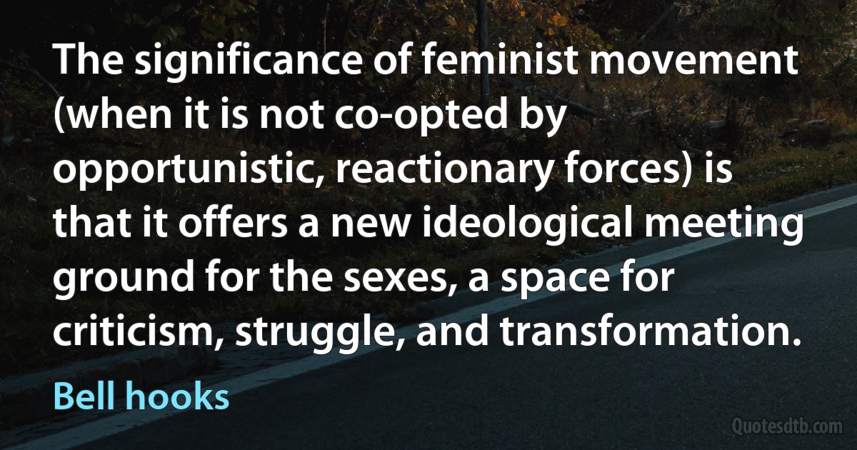 The significance of feminist movement (when it is not co-opted by opportunistic, reactionary forces) is that it offers a new ideological meeting ground for the sexes, a space for criticism, struggle, and transformation. (Bell hooks)