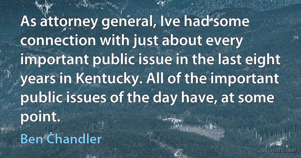 As attorney general, Ive had some connection with just about every important public issue in the last eight years in Kentucky. All of the important public issues of the day have, at some point. (Ben Chandler)