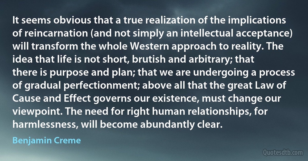 It seems obvious that a true realization of the implications of reincarnation (and not simply an intellectual acceptance) will transform the whole Western approach to reality. The idea that life is not short, brutish and arbitrary; that there is purpose and plan; that we are undergoing a process of gradual perfectionment; above all that the great Law of Cause and Effect governs our existence, must change our viewpoint. The need for right human relationships, for harmlessness, will become abundantly clear. (Benjamin Creme)