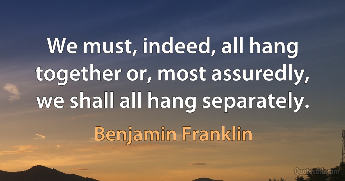 We must, indeed, all hang together or, most assuredly, we shall all hang separately. (Benjamin Franklin)