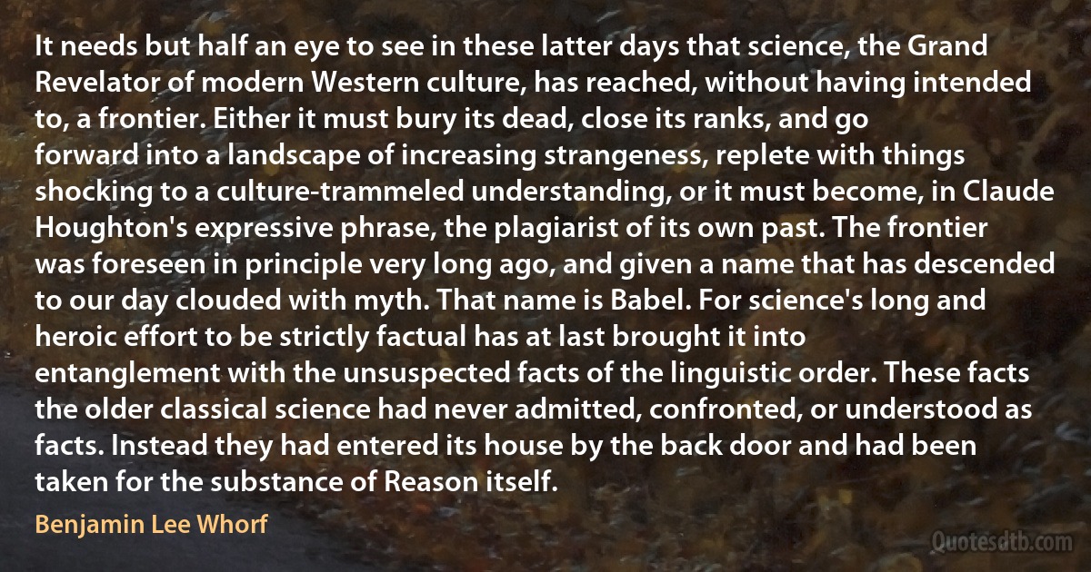 It needs but half an eye to see in these latter days that science, the Grand Revelator of modern Western culture, has reached, without having intended to, a frontier. Either it must bury its dead, close its ranks, and go forward into a landscape of increasing strangeness, replete with things shocking to a culture-trammeled understanding, or it must become, in Claude Houghton's expressive phrase, the plagiarist of its own past. The frontier was foreseen in principle very long ago, and given a name that has descended to our day clouded with myth. That name is Babel. For science's long and heroic effort to be strictly factual has at last brought it into entanglement with the unsuspected facts of the linguistic order. These facts the older classical science had never admitted, confronted, or understood as facts. Instead they had entered its house by the back door and had been taken for the substance of Reason itself. (Benjamin Lee Whorf)