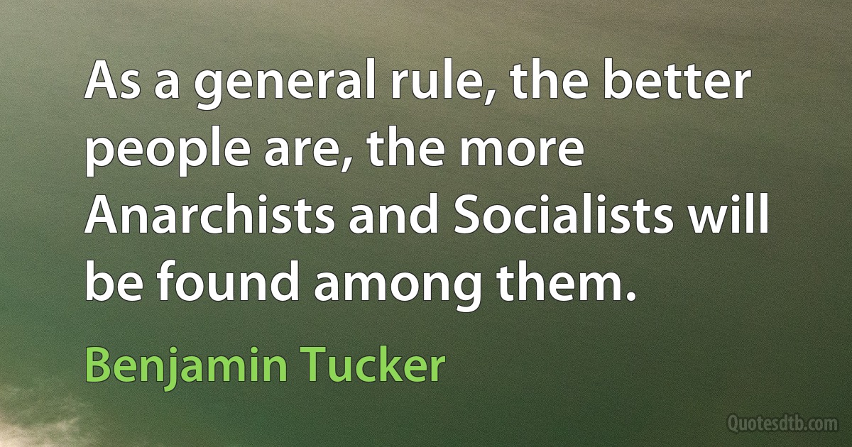 As a general rule, the better people are, the more Anarchists and Socialists will be found among them. (Benjamin Tucker)