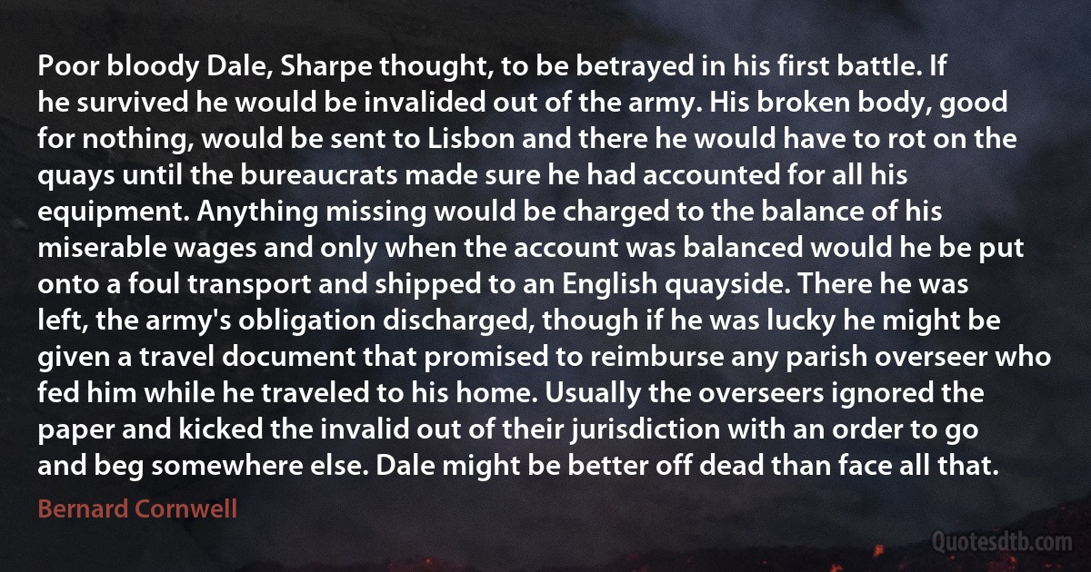 Poor bloody Dale, Sharpe thought, to be betrayed in his first battle. If he survived he would be invalided out of the army. His broken body, good for nothing, would be sent to Lisbon and there he would have to rot on the quays until the bureaucrats made sure he had accounted for all his equipment. Anything missing would be charged to the balance of his miserable wages and only when the account was balanced would he be put onto a foul transport and shipped to an English quayside. There he was left, the army's obligation discharged, though if he was lucky he might be given a travel document that promised to reimburse any parish overseer who fed him while he traveled to his home. Usually the overseers ignored the paper and kicked the invalid out of their jurisdiction with an order to go and beg somewhere else. Dale might be better off dead than face all that. (Bernard Cornwell)