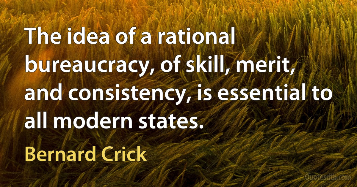 The idea of a rational bureaucracy, of skill, merit, and consistency, is essential to all modern states. (Bernard Crick)