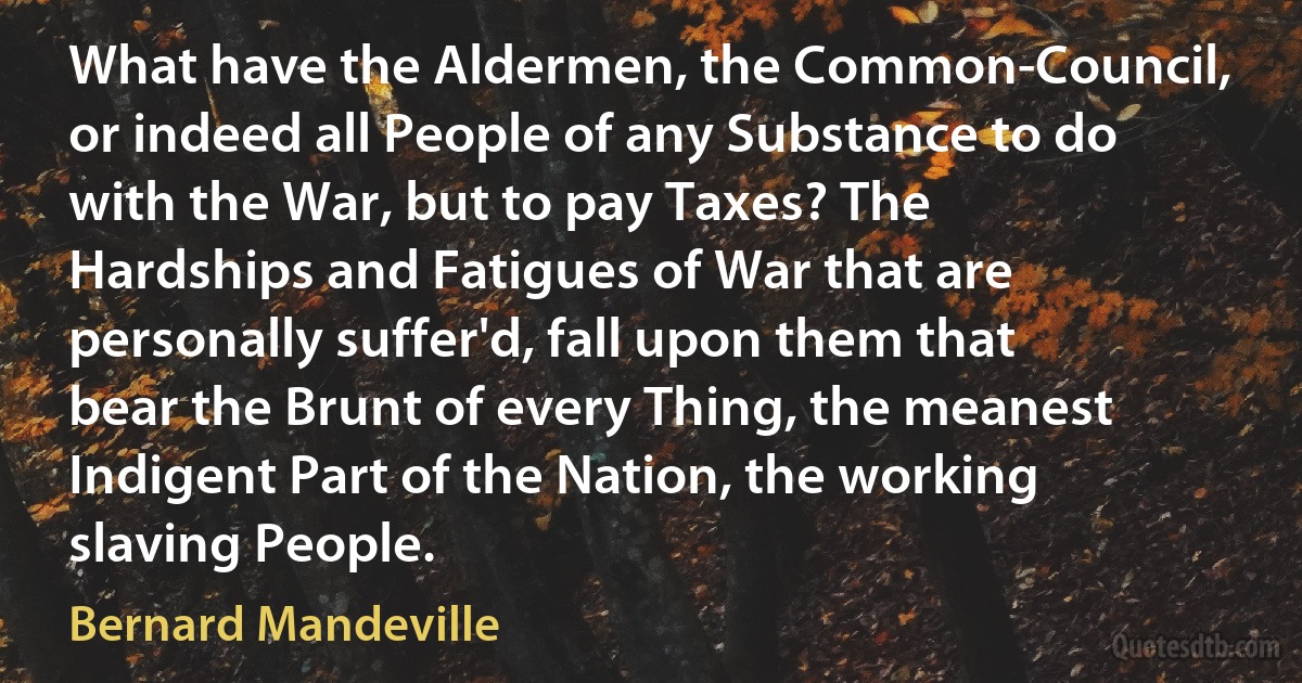 What have the Aldermen, the Common-Council, or indeed all People of any Substance to do with the War, but to pay Taxes? The Hardships and Fatigues of War that are personally suffer'd, fall upon them that bear the Brunt of every Thing, the meanest Indigent Part of the Nation, the working slaving People. (Bernard Mandeville)