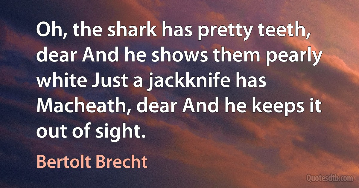 Oh, the shark has pretty teeth, dear And he shows them pearly white Just a jackknife has Macheath, dear And he keeps it out of sight. (Bertolt Brecht)