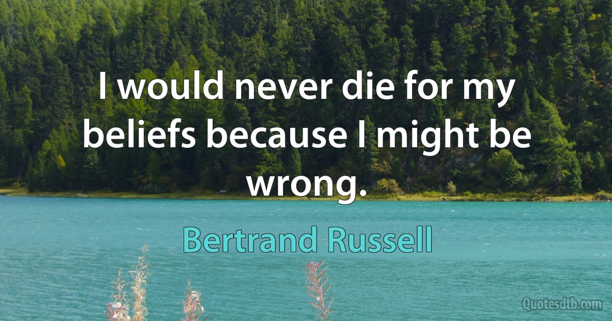 I would never die for my beliefs because I might be wrong. (Bertrand Russell)