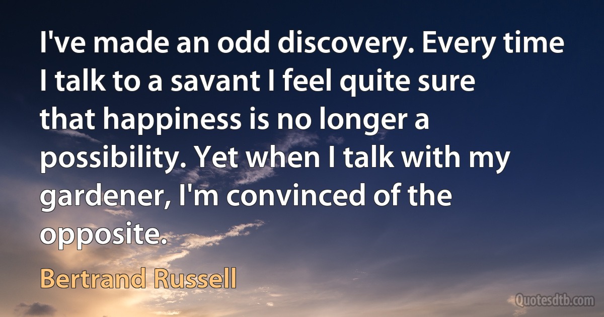 I've made an odd discovery. Every time I talk to a savant I feel quite sure that happiness is no longer a possibility. Yet when I talk with my gardener, I'm convinced of the opposite. (Bertrand Russell)