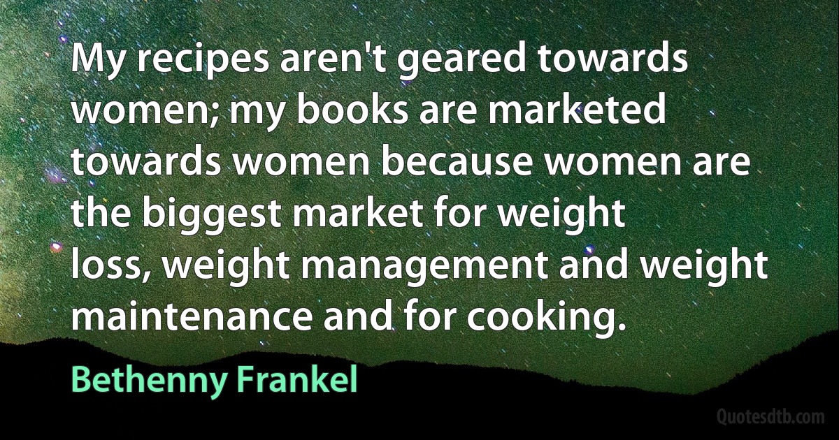 My recipes aren't geared towards women; my books are marketed towards women because women are the biggest market for weight loss, weight management and weight maintenance and for cooking. (Bethenny Frankel)