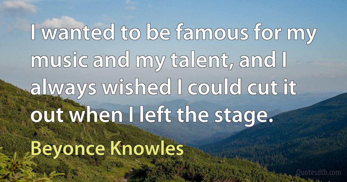 I wanted to be famous for my music and my talent, and I always wished I could cut it out when I left the stage. (Beyonce Knowles)