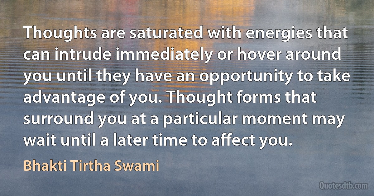 Thoughts are saturated with energies that can intrude immediately or hover around you until they have an opportunity to take advantage of you. Thought forms that surround you at a particular moment may wait until a later time to affect you. (Bhakti Tirtha Swami)