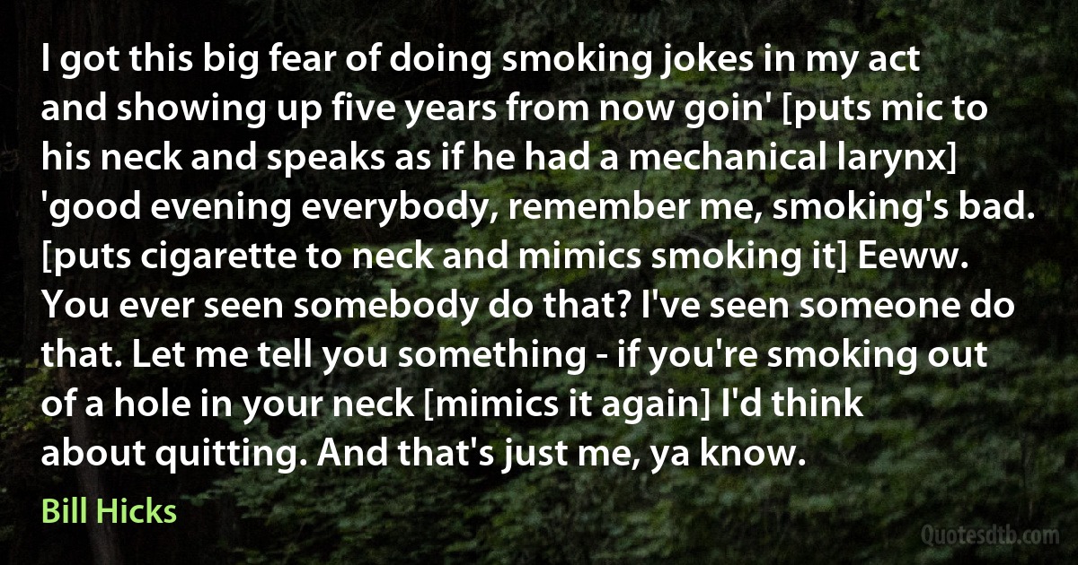 I got this big fear of doing smoking jokes in my act and showing up five years from now goin' [puts mic to his neck and speaks as if he had a mechanical larynx] 'good evening everybody, remember me, smoking's bad. [puts cigarette to neck and mimics smoking it] Eeww. You ever seen somebody do that? I've seen someone do that. Let me tell you something - if you're smoking out of a hole in your neck [mimics it again] I'd think about quitting. And that's just me, ya know. (Bill Hicks)