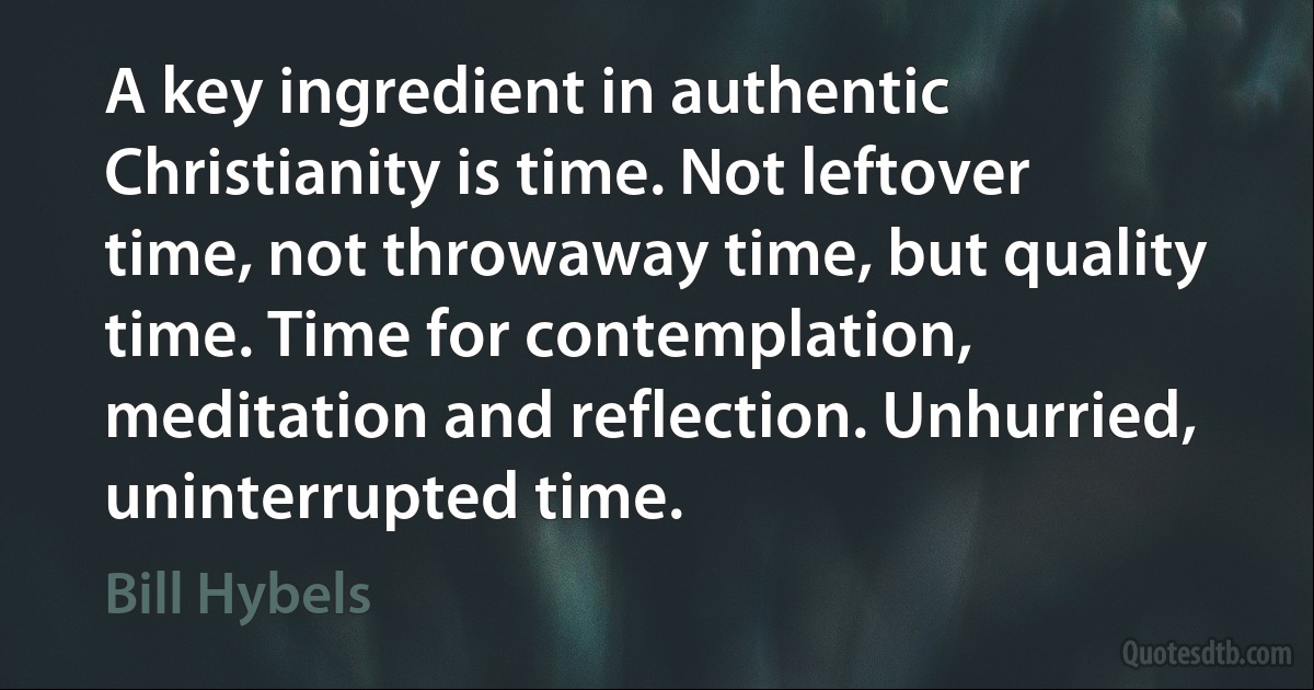 A key ingredient in authentic Christianity is time. Not leftover time, not throwaway time, but quality time. Time for contemplation, meditation and reflection. Unhurried, uninterrupted time. (Bill Hybels)