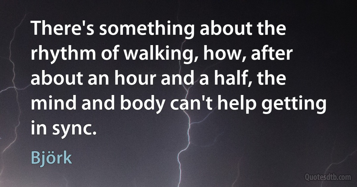 There's something about the rhythm of walking, how, after about an hour and a half, the mind and body can't help getting in sync. (Björk)