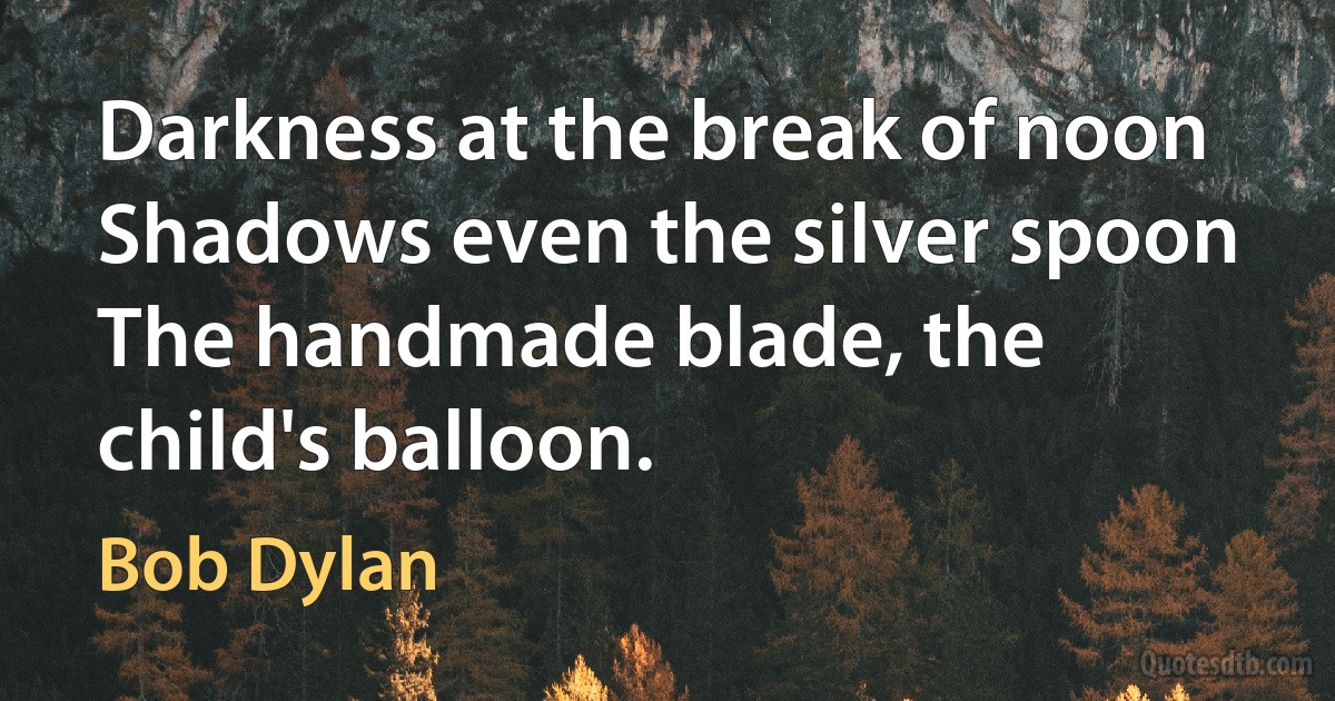 Darkness at the break of noon
Shadows even the silver spoon
The handmade blade, the child's balloon. (Bob Dylan)