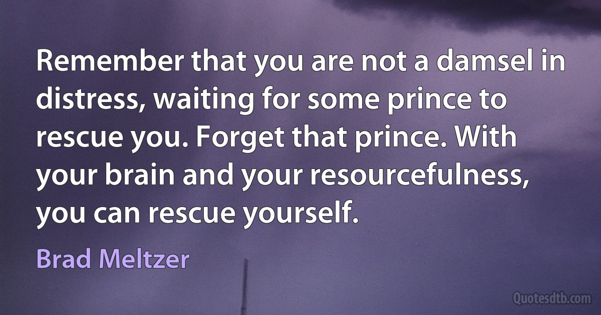 Remember that you are not a damsel in distress, waiting for some prince to rescue you. Forget that prince. With your brain and your resourcefulness, you can rescue yourself. (Brad Meltzer)