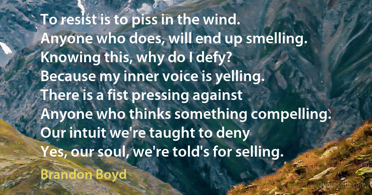 To resist is to piss in the wind.
Anyone who does, will end up smelling.
Knowing this, why do I defy?
Because my inner voice is yelling.
There is a fist pressing against
Anyone who thinks something compelling.
Our intuit we're taught to deny
Yes, our soul, we're told's for selling. (Brandon Boyd)