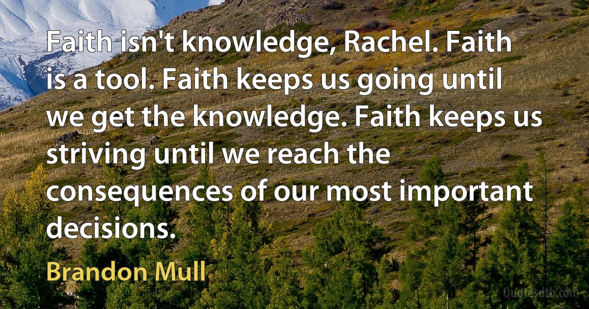 Faith isn't knowledge, Rachel. Faith is a tool. Faith keeps us going until we get the knowledge. Faith keeps us striving until we reach the consequences of our most important decisions. (Brandon Mull)