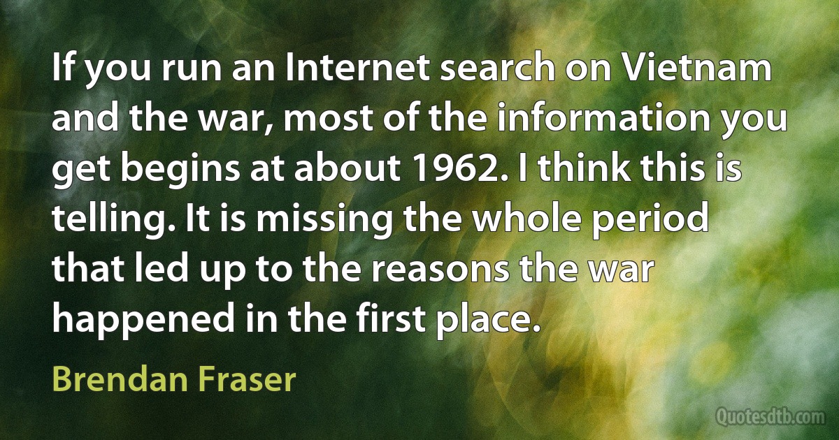 If you run an Internet search on Vietnam and the war, most of the information you get begins at about 1962. I think this is telling. It is missing the whole period that led up to the reasons the war happened in the first place. (Brendan Fraser)