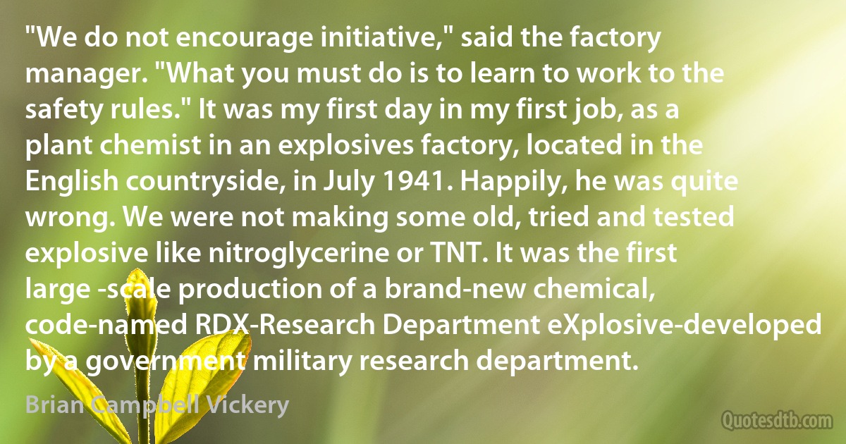 "We do not encourage initiative," said the factory manager. "What you must do is to learn to work to the safety rules." It was my first day in my first job, as a plant chemist in an explosives factory, located in the English countryside, in July 1941. Happily, he was quite wrong. We were not making some old, tried and tested explosive like nitroglycerine or TNT. It was the first large -scale production of a brand-new chemical, code-named RDX-Research Department eXplosive-developed by a government military research department. (Brian Campbell Vickery)