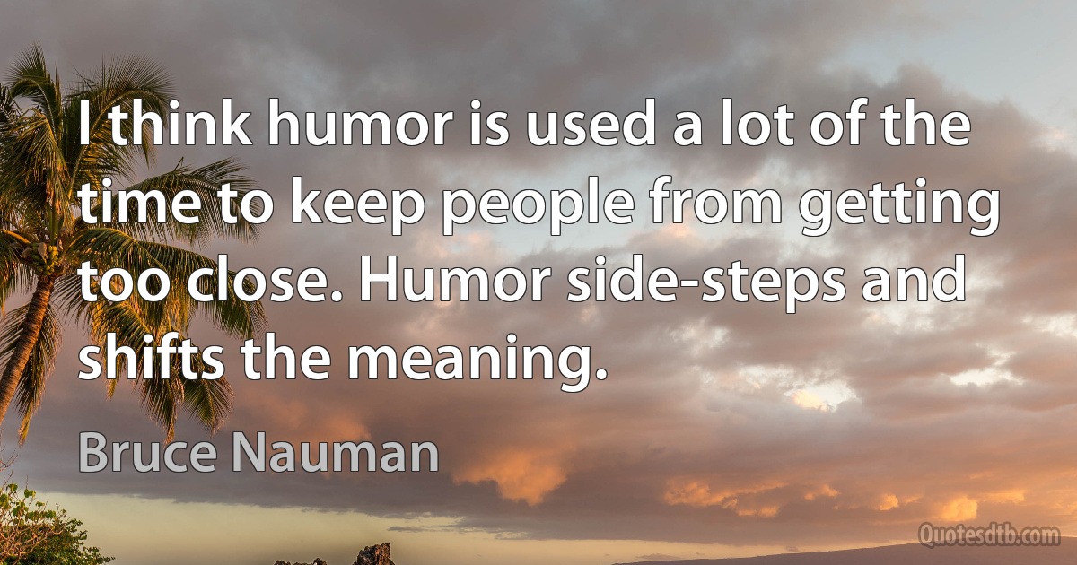 I think humor is used a lot of the time to keep people from getting too close. Humor side-steps and shifts the meaning. (Bruce Nauman)