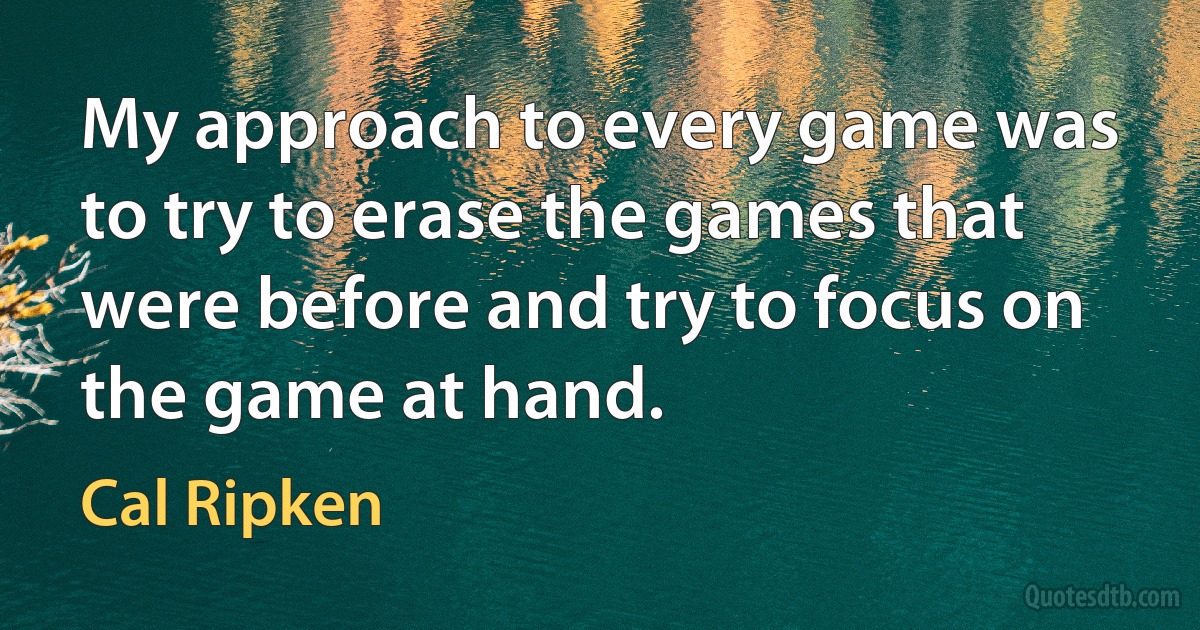 My approach to every game was to try to erase the games that were before and try to focus on the game at hand. (Cal Ripken)