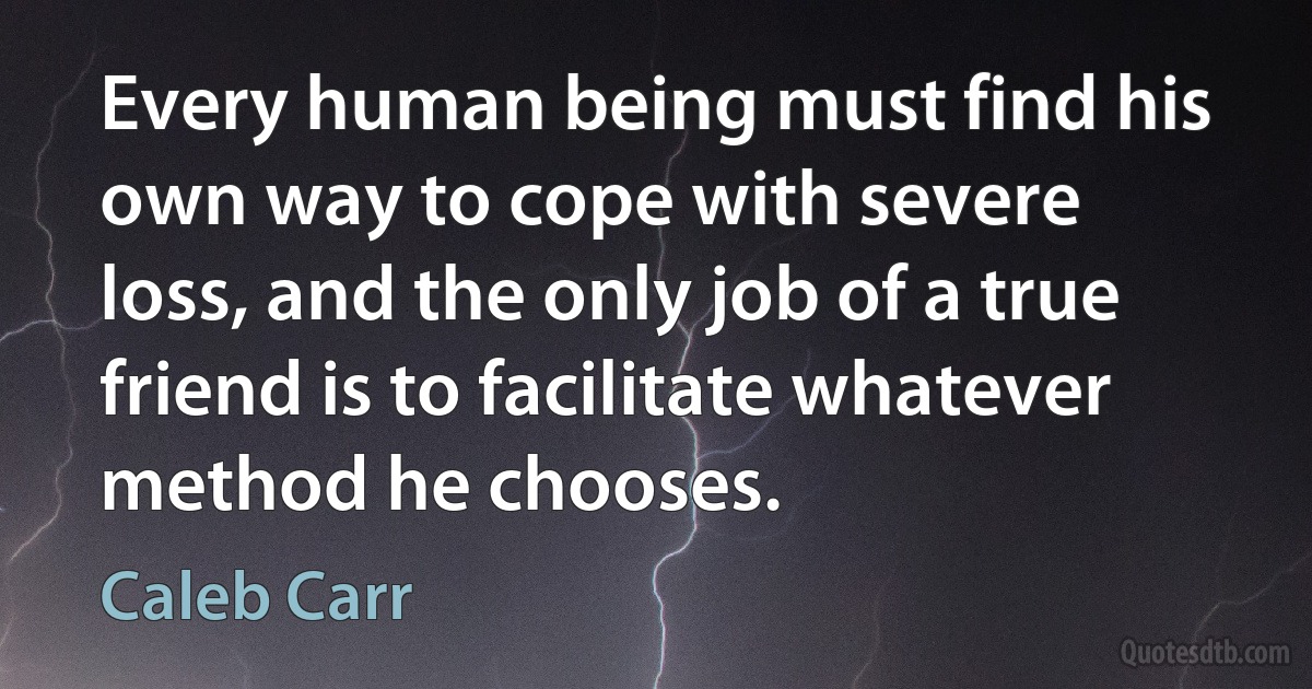 Every human being must find his own way to cope with severe loss, and the only job of a true friend is to facilitate whatever method he chooses. (Caleb Carr)