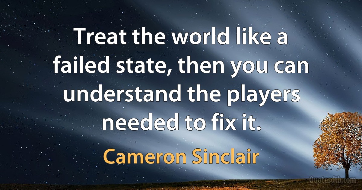 Treat the world like a failed state, then you can understand the players needed to fix it. (Cameron Sinclair)