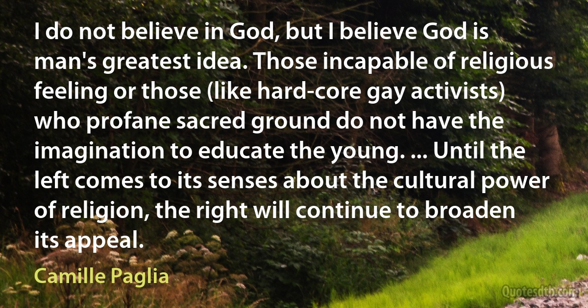 I do not believe in God, but I believe God is man's greatest idea. Those incapable of religious feeling or those (like hard-core gay activists) who profane sacred ground do not have the imagination to educate the young. ... Until the left comes to its senses about the cultural power of religion, the right will continue to broaden its appeal. (Camille Paglia)