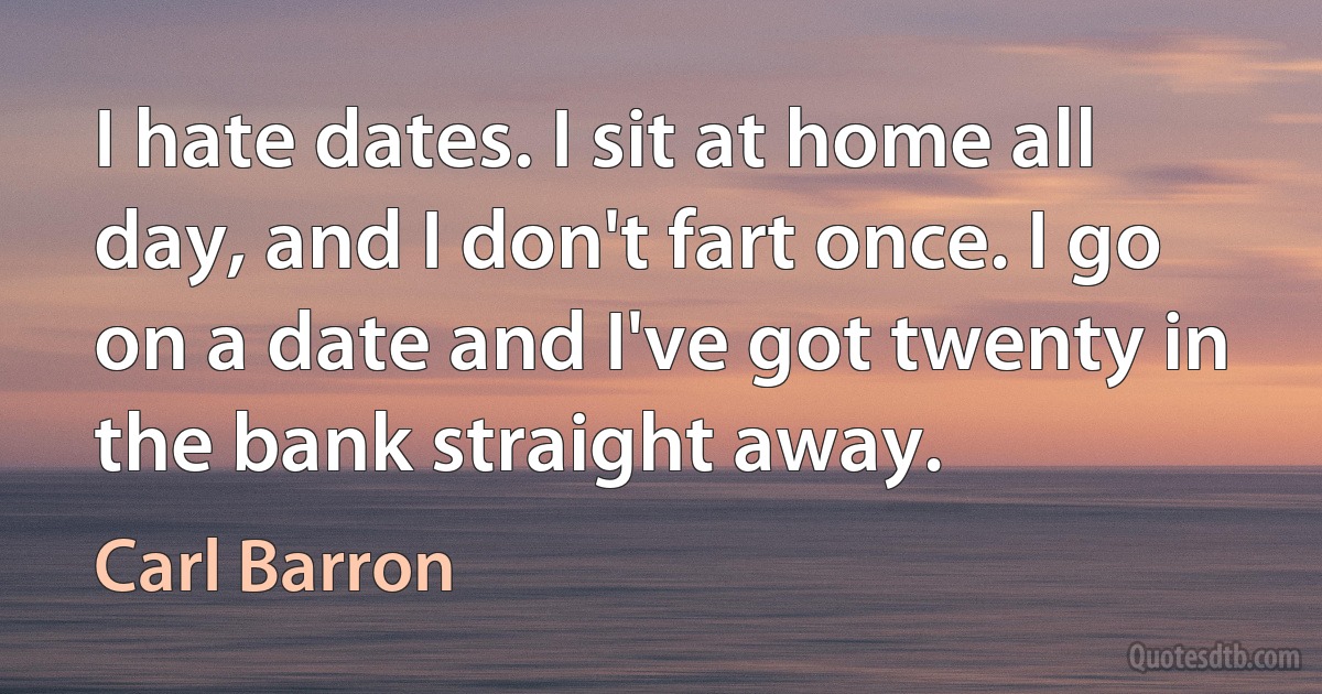 I hate dates. I sit at home all day, and I don't fart once. I go on a date and I've got twenty in the bank straight away. (Carl Barron)