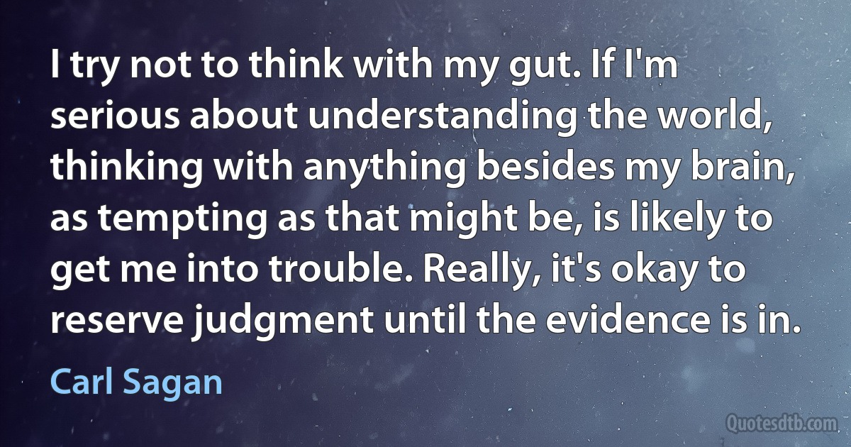 I try not to think with my gut. If I'm serious about understanding the world, thinking with anything besides my brain, as tempting as that might be, is likely to get me into trouble. Really, it's okay to reserve judgment until the evidence is in. (Carl Sagan)