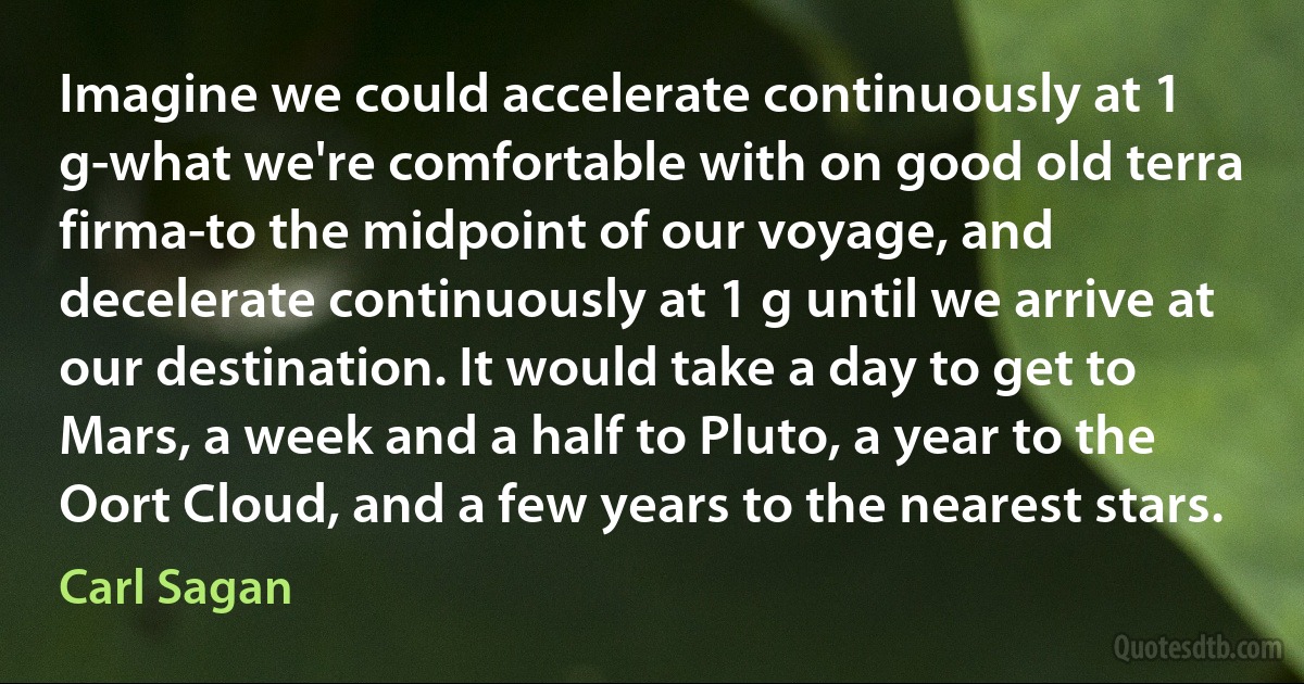 Imagine we could accelerate continuously at 1 g-what we're comfortable with on good old terra firma-to the midpoint of our voyage, and decelerate continuously at 1 g until we arrive at our destination. It would take a day to get to Mars, a week and a half to Pluto, a year to the Oort Cloud, and a few years to the nearest stars. (Carl Sagan)